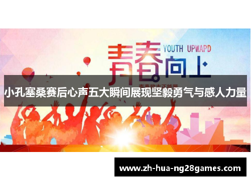 小孔塞桑赛后心声五大瞬间展现坚毅勇气与感人力量