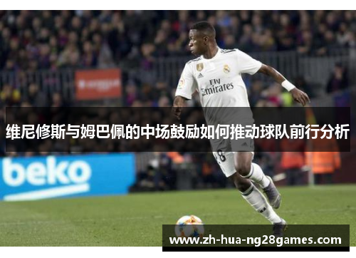维尼修斯与姆巴佩的中场鼓励如何推动球队前行分析