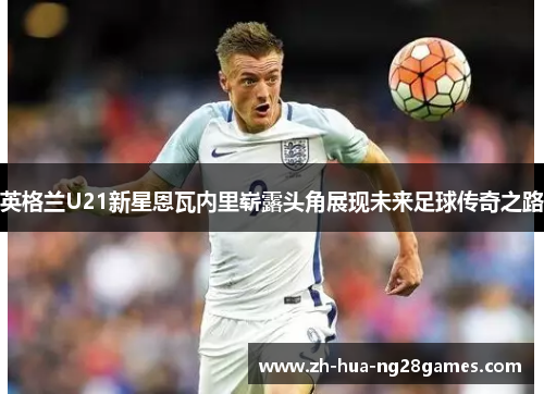 英格兰U21新星恩瓦内里崭露头角展现未来足球传奇之路