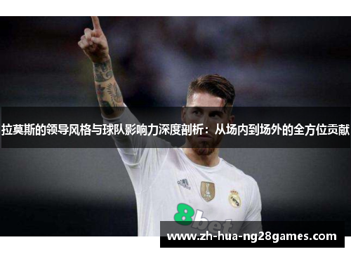 拉莫斯的领导风格与球队影响力深度剖析：从场内到场外的全方位贡献