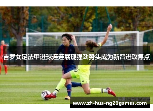 吉罗女足法甲进球连连展现强劲势头成为新晋进攻焦点