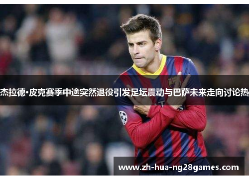 杰拉德·皮克赛季中途突然退役引发足坛震动与巴萨未来走向讨论热 杰拉德·皮克赛季中途突然退役引发足坛震动与巴萨未来走向讨论热