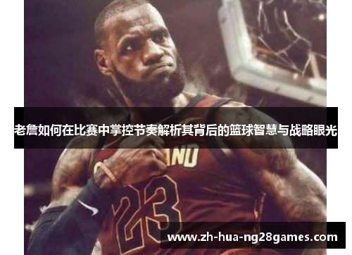 老詹如何在比赛中掌控节奏解析其背后的篮球智慧与战略眼光