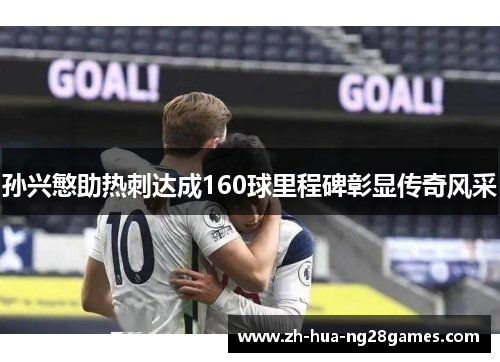 孙兴慜助热刺达成160球里程碑彰显传奇风采 孙兴慜助热刺达成160球里程碑彰显传奇风采